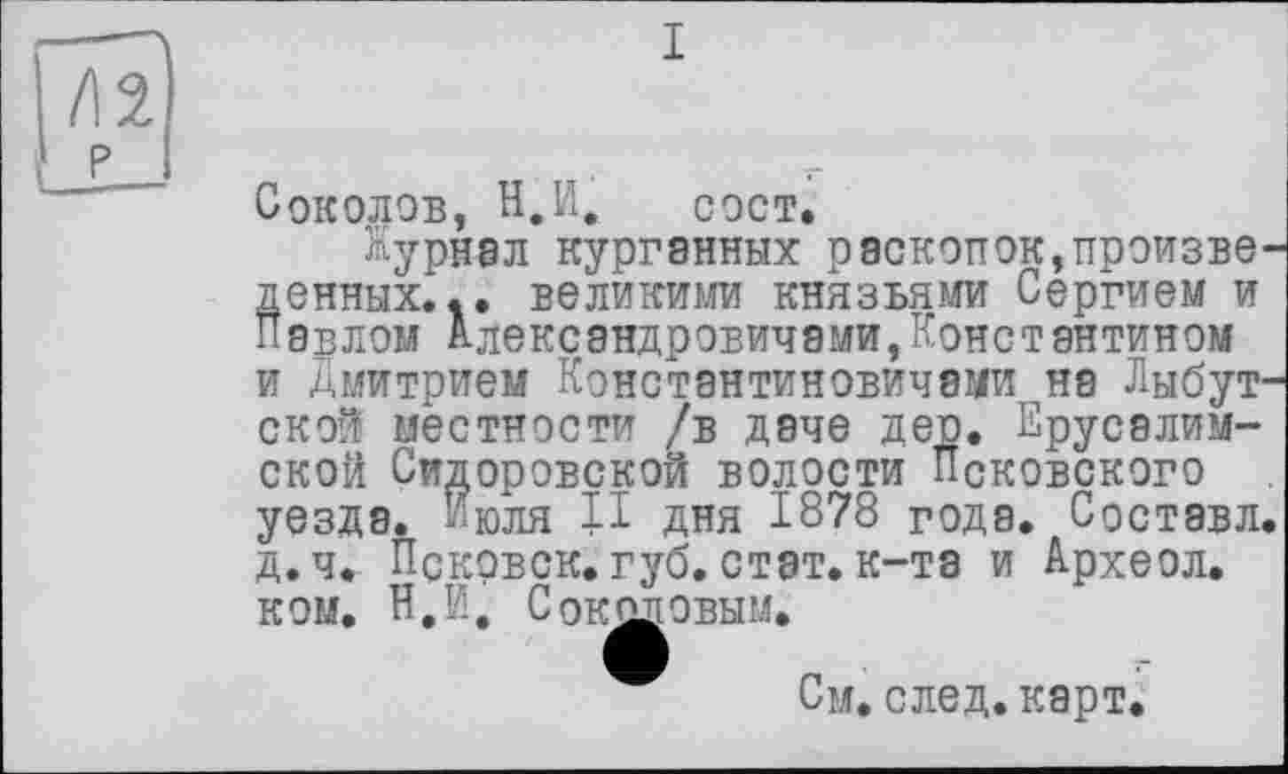 ﻿I
Соколов, В.И, сост.
Журнал курганных раскопок,произведенных... великими КНЯЗЬЯМИ Сергием и Павлом Александровичами,Константином и Дмитрием Константиновичами на Лыбут-ской местности /в даче дер. Ерусалим-ской Сидоровской волости Псковского уезда. Июля П дня 1878 года. Составл. д.ч. Псковск. губ. стат, к-та и Археол. КОМ. Н.И. С РЕПОВЫМ.
См. след. карт.